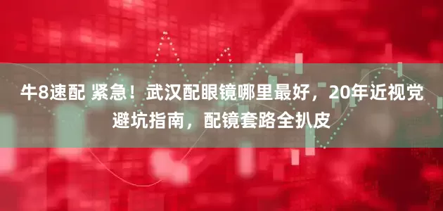 牛8速配 紧急！武汉配眼镜哪里最好，20年近视党避坑指南，配镜套路全扒皮
