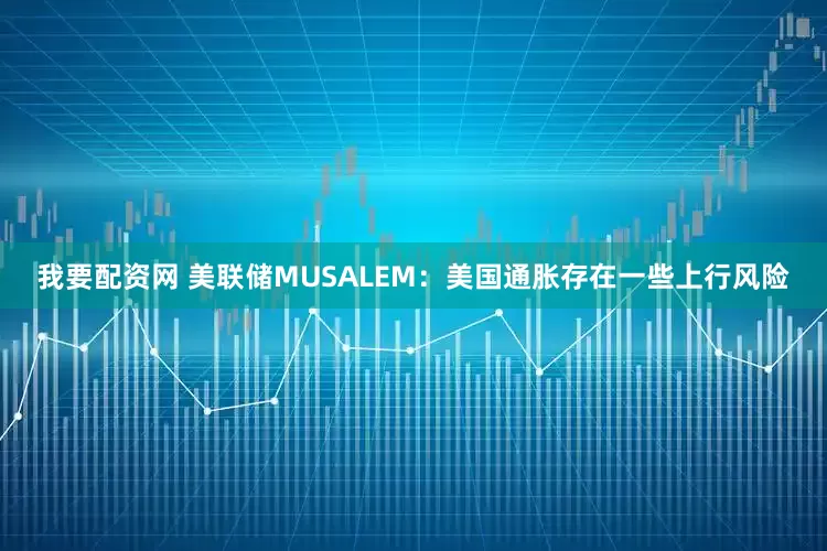 我要配资网 美联储MUSALEM：美国通胀存在一些上行风险