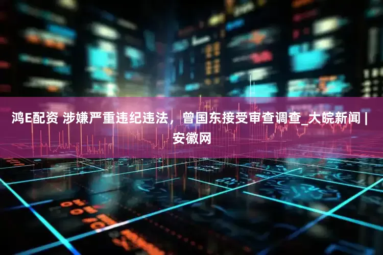 鸿E配资 涉嫌严重违纪违法，曾国东接受审查调查_大皖新闻 | 安徽网