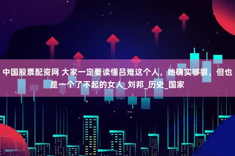 中国股票配资网 大家一定要读懂吕雉这个人，她确实够狠，但也是一个了不起的女人_刘邦_历史_国家