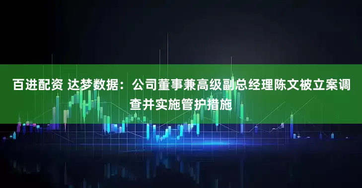 百进配资 达梦数据：公司董事兼高级副总经理陈文被立案调查并实施管护措施