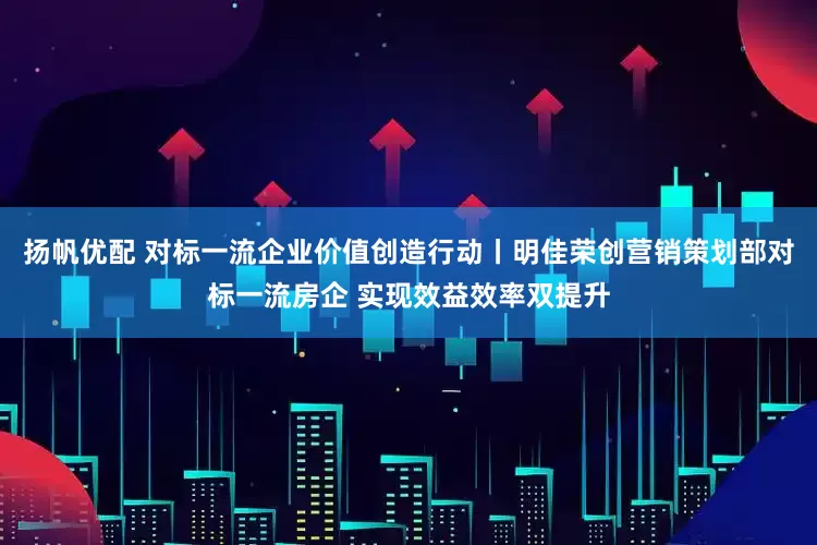 扬帆优配 对标一流企业价值创造行动丨明佳荣创营销策划部对标一流房企 实现效益效率双提升