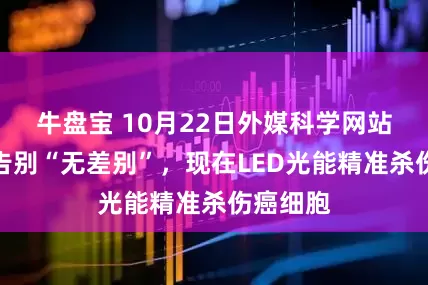 牛盘宝 10月22日外媒科学网站摘要：告别“无差别”，现在LED光能精准杀伤癌细胞