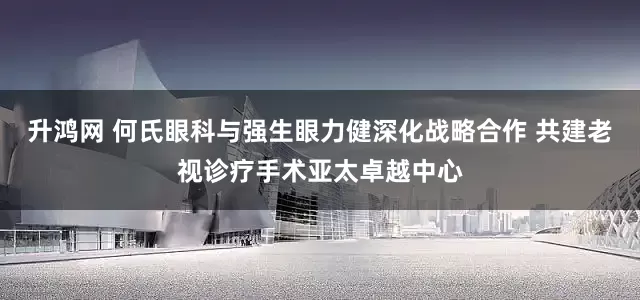 升鸿网 何氏眼科与强生眼力健深化战略合作 共建老视诊疗手术亚太卓越中心