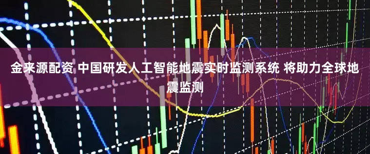 金来源配资 中国研发人工智能地震实时监测系统 将助力全球地震监测
