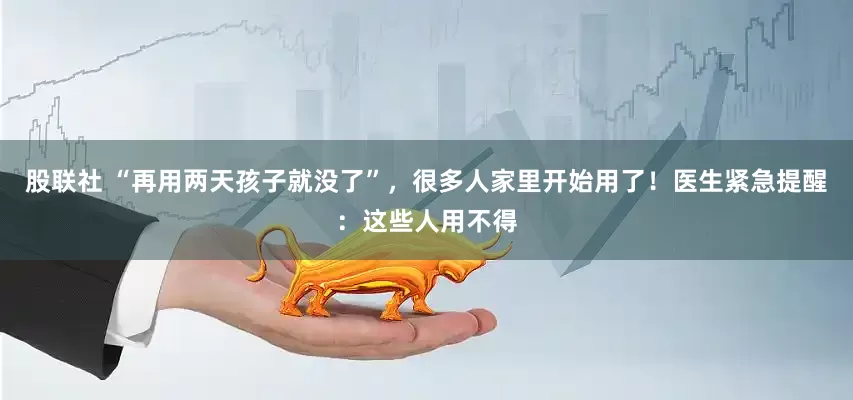 股联社 “再用两天孩子就没了”，很多人家里开始用了！医生紧急提醒：这些人用不得