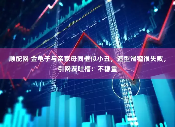 顺配网 金龟子与亲家母同框似小丑，造型滑稽很失败，引网友吐槽：不稳重