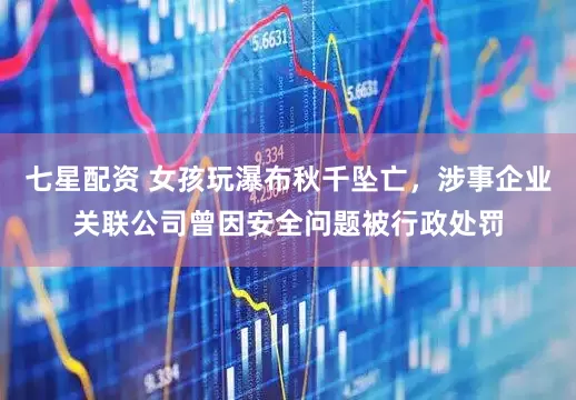 七星配资 女孩玩瀑布秋千坠亡，涉事企业关联公司曾因安全问题被行政处罚