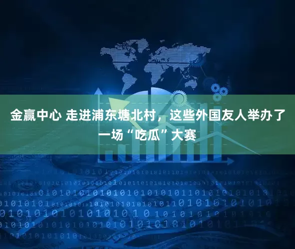 金赢中心 走进浦东塘北村，这些外国友人举办了一场“吃瓜”大赛